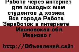 Работа через интернет для молодых мам,студентов,д/хозяек - Все города Работа » Заработок в интернете   . Ивановская обл.,Иваново г.